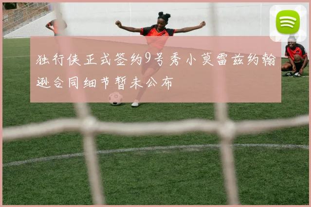 独行侠正式签约9号秀小莫雷兹约翰逊合同细节暂未公布