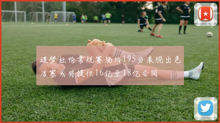 追梦杜伦常规赛场均195分表现出色活塞或将提供16亿至18亿合同