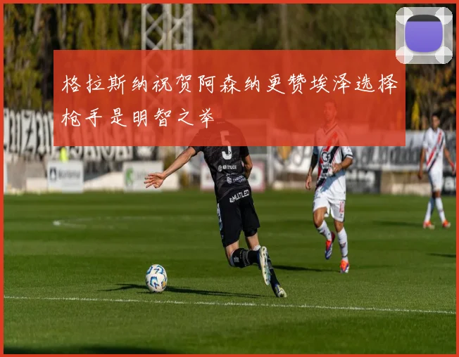 格拉斯纳祝贺阿森纳更赞埃泽选择枪手是明智之举