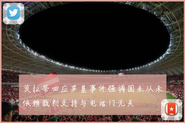莫拉蒂回应罗基事件强调国米从未依赖裁判支持与电话门无关