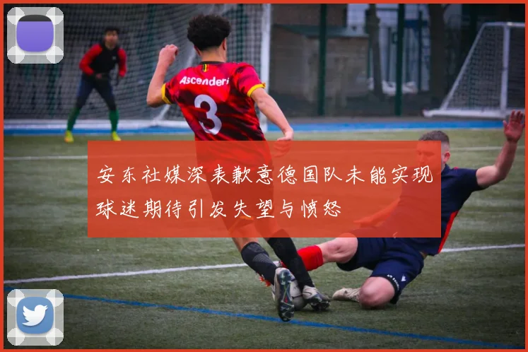 安东社媒深表歉意德国队未能实现球迷期待引发失望与愤怒