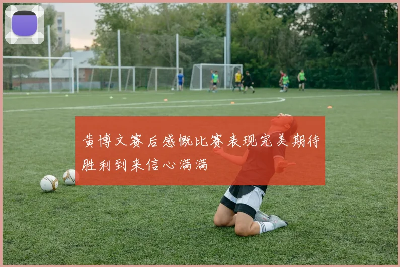 黄博文赛后感慨比赛表现完美期待胜利到来信心满满