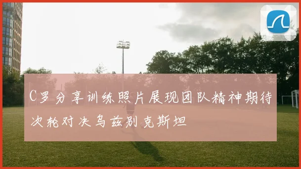 C罗分享训练照片展现团队精神期待次轮对决乌兹别克斯坦