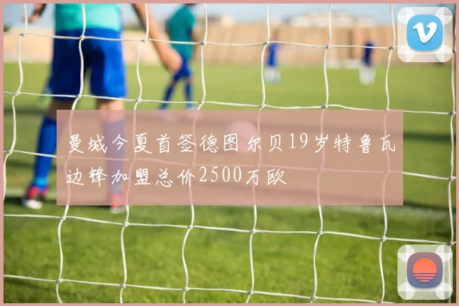 曼城今夏首签德图尔贝19岁特鲁瓦边锋加盟总价2500万欧