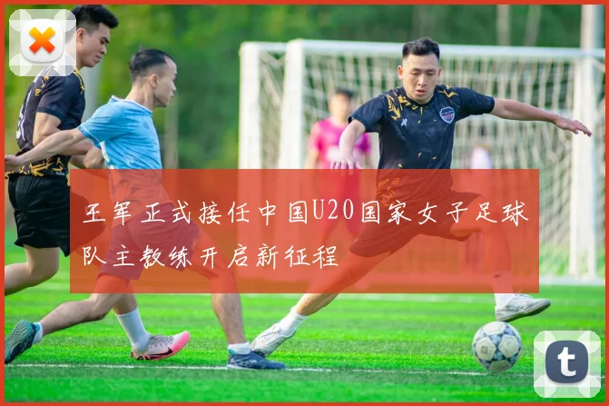 王军正式接任中国U20国家女子足球队主教练开启新征程