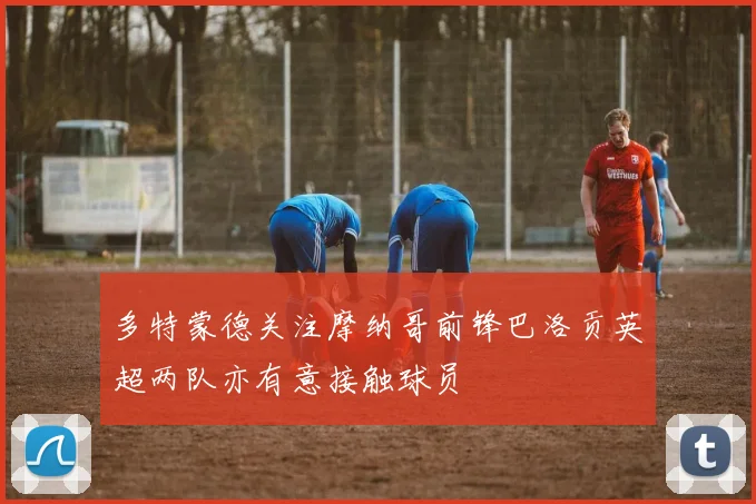 多特蒙德关注摩纳哥前锋巴洛贡英超两队亦有意接触球员