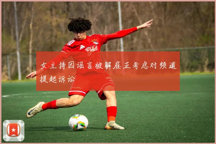 女主持因谣言被解雇正考虑对频道提起诉讼