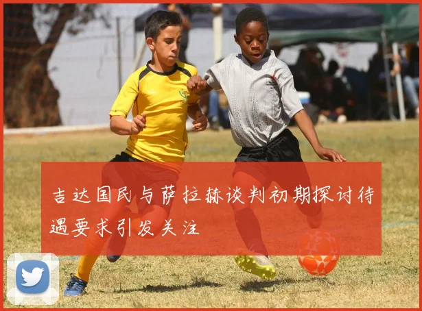 吉达国民与萨拉赫谈判初期探讨待遇要求引发关注