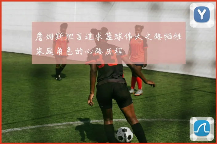詹姆斯坦言追求篮球伟大之路牺牲家庭角色的心路历程