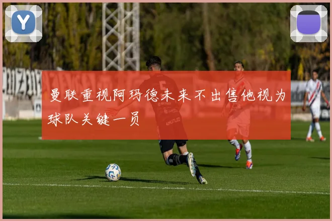 曼联重视阿玛德未来不出售他视为球队关键一员