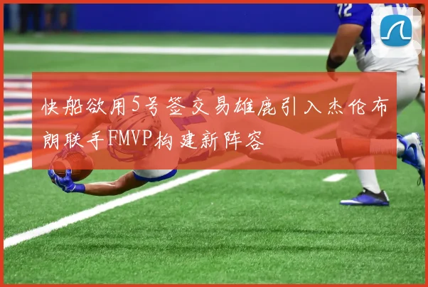 快船欲用5号签交易雄鹿引入杰伦布朗联手FMVP构建新阵容